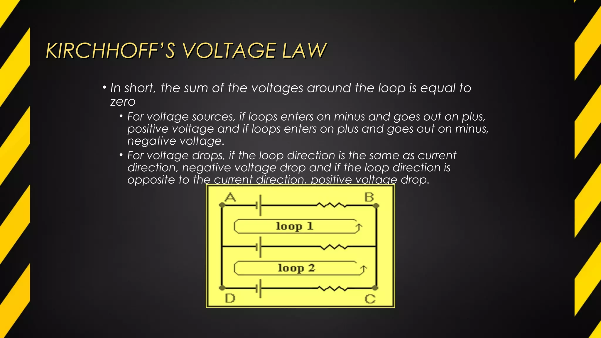 KIRCHHOFF’S VOLTAGE LAWKIRCHHOFF’S VOLTAGE LAW
• In short, the sum of the voltages around the loop is equal to
zero
• For voltage sources, if loops enters on minus and goes out on plus,
positive voltage and if loops enters on plus and goes out on minus,
negative voltage.
• For voltage drops, if the loop direction is the same as current
direction, negative voltage drop and if the loop direction is
opposite to the current direction, positive voltage drop.
 