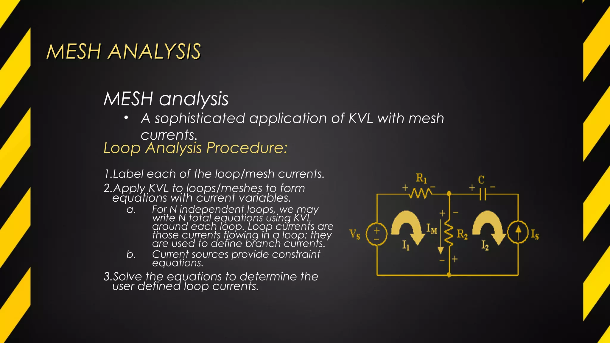 MESH ANALYSISMESH ANALYSIS
Loop Analysis Procedure:
1.Label each of the loop/mesh currents.
2.Apply KVL to loops/meshes to form
equations with current variables.
a. For N independent loops, we may
write N total equations using KVL
around each loop. Loop currents are
those currents flowing in a loop; they
are used to define branch currents.
b. Current sources provide constraint
equations.
3.Solve the equations to determine the
user defined loop currents.
MESH analysis
• A sophisticated application of KVL with mesh
currents.
 