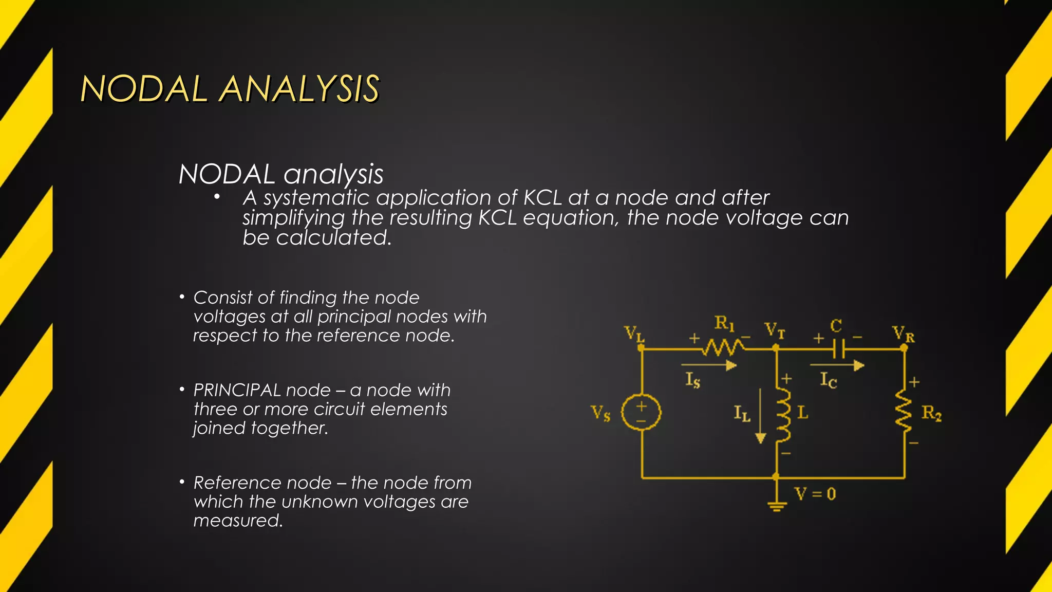 NODAL ANALYSISNODAL ANALYSIS
• Consist of finding the node
voltages at all principal nodes with
respect to the reference node.
• PRINCIPAL node – a node with
three or more circuit elements
joined together.
• Reference node – the node from
which the unknown voltages are
measured.
NODAL analysis
• A systematic application of KCL at a node and after
simplifying the resulting KCL equation, the node voltage can
be calculated.
 