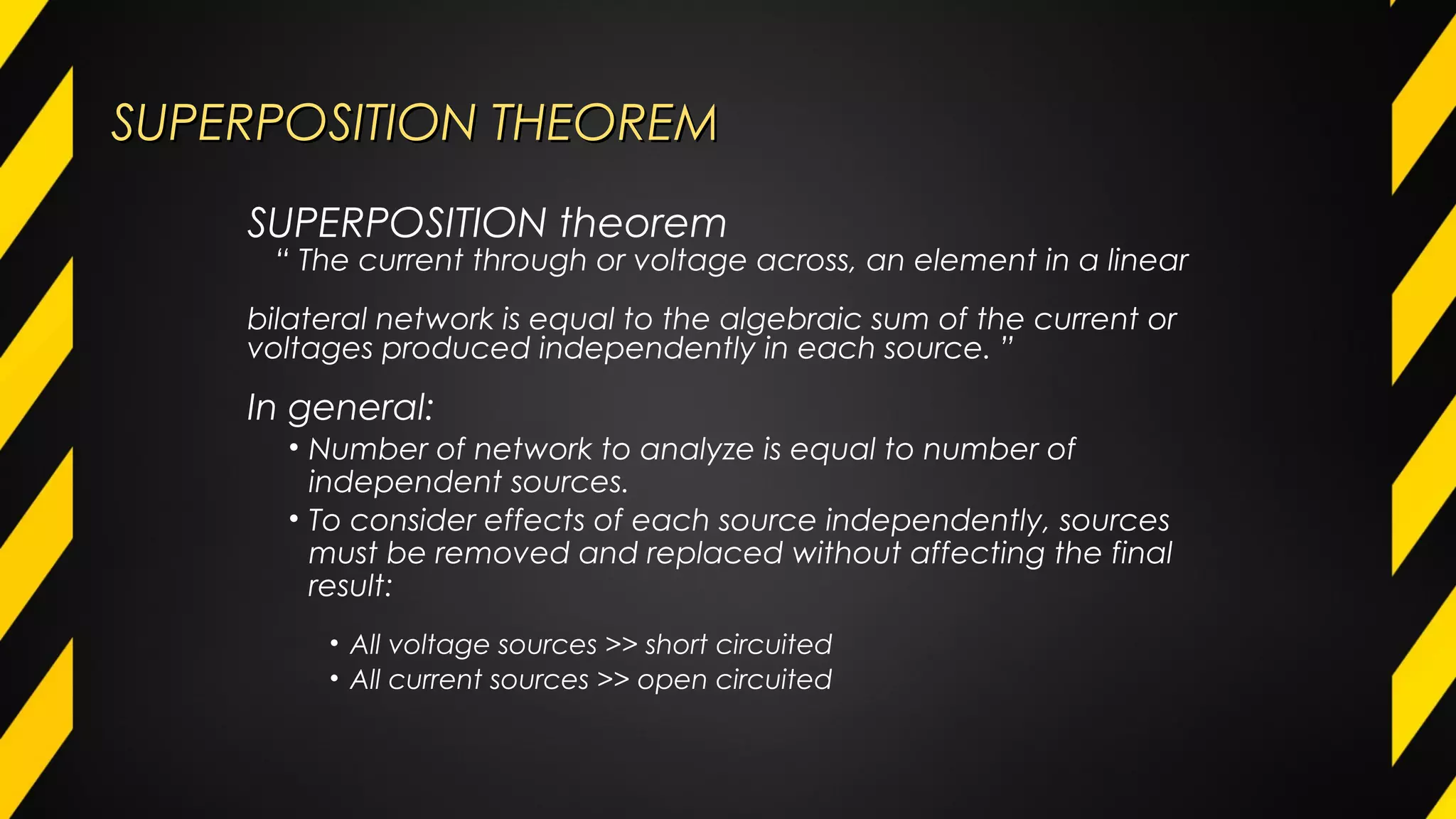 SUPERPOSITION THEOREMSUPERPOSITION THEOREM
In general:
• Number of network to analyze is equal to number of
independent sources.
• To consider effects of each source independently, sources
must be removed and replaced without affecting the final
result:
• All voltage sources >> short circuited
• All current sources >> open circuited
SUPERPOSITION theorem
“ The current through or voltage across, an element in a linear
bilateral network is equal to the algebraic sum of the current or
voltages produced independently in each source. ”
 