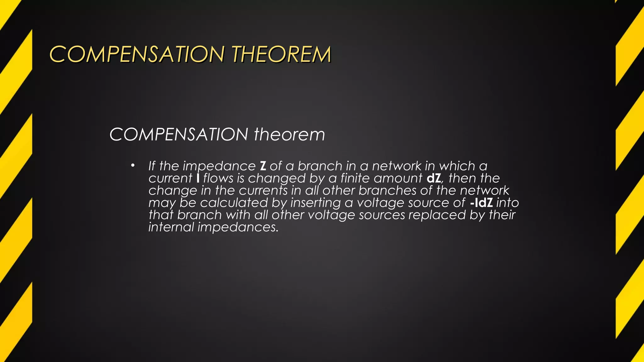 COMPENSATION THEOREMCOMPENSATION THEOREM
COMPENSATION theorem
• If the impedance Z of a branch in a network in which a
current I flows is changed by a finite amount dZ, then the
change in the currents in all other branches of the network
may be calculated by inserting a voltage source of -IdZ into
that branch with all other voltage sources replaced by their
internal impedances.
 