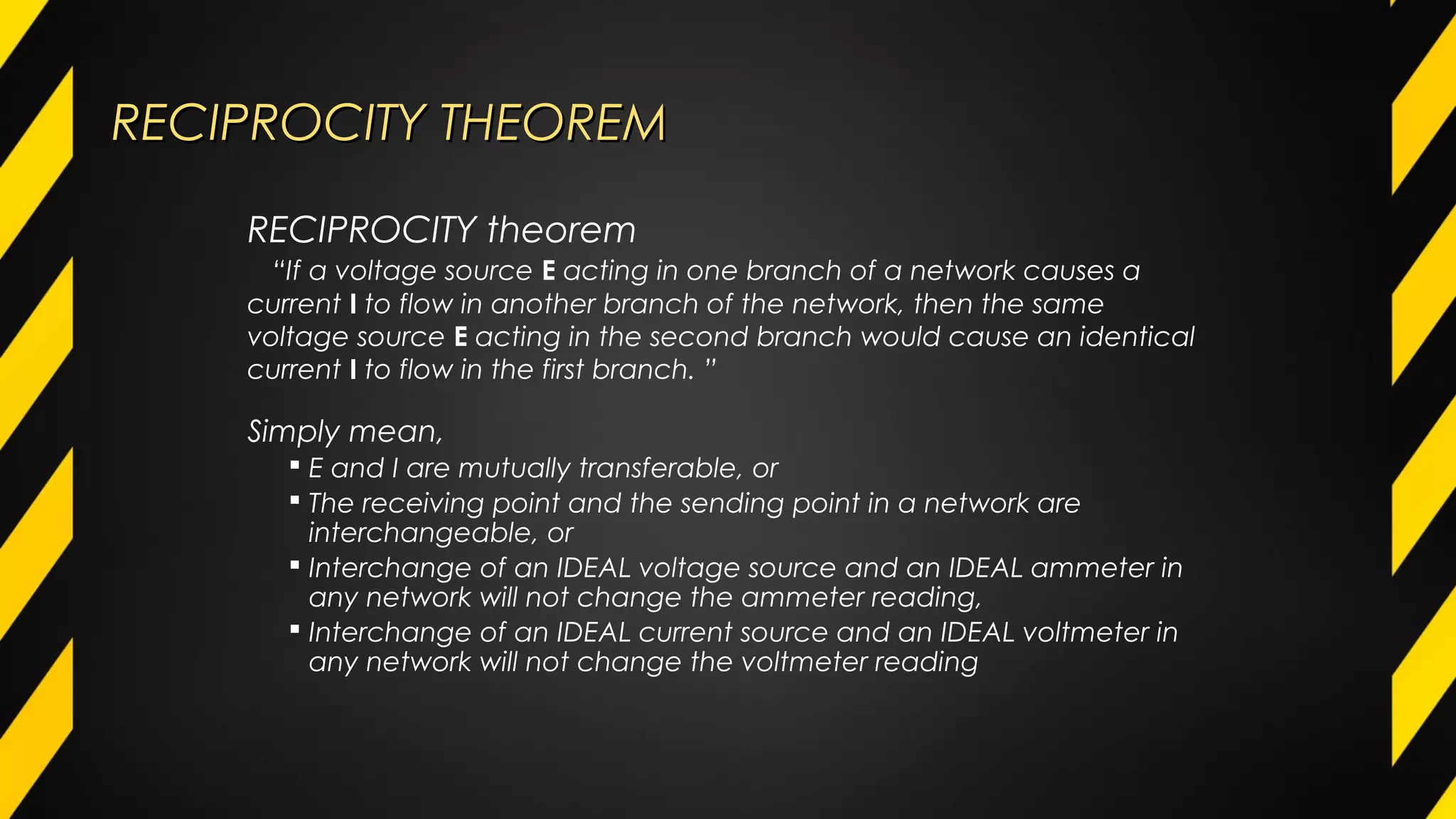 RECIPROCITY THEOREMRECIPROCITY THEOREM
Simply mean,
 E and I are mutually transferable, or
 The receiving point and the sending point in a network are
interchangeable, or
 Interchange of an IDEAL voltage source and an IDEAL ammeter in
any network will not change the ammeter reading,
 Interchange of an IDEAL current source and an IDEAL voltmeter in
any network will not change the voltmeter reading
RECIPROCITY theorem
“If a voltage source E acting in one branch of a network causes a
current I to flow in another branch of the network, then the same
voltage source E acting in the second branch would cause an identical
current I to flow in the first branch. ”
 