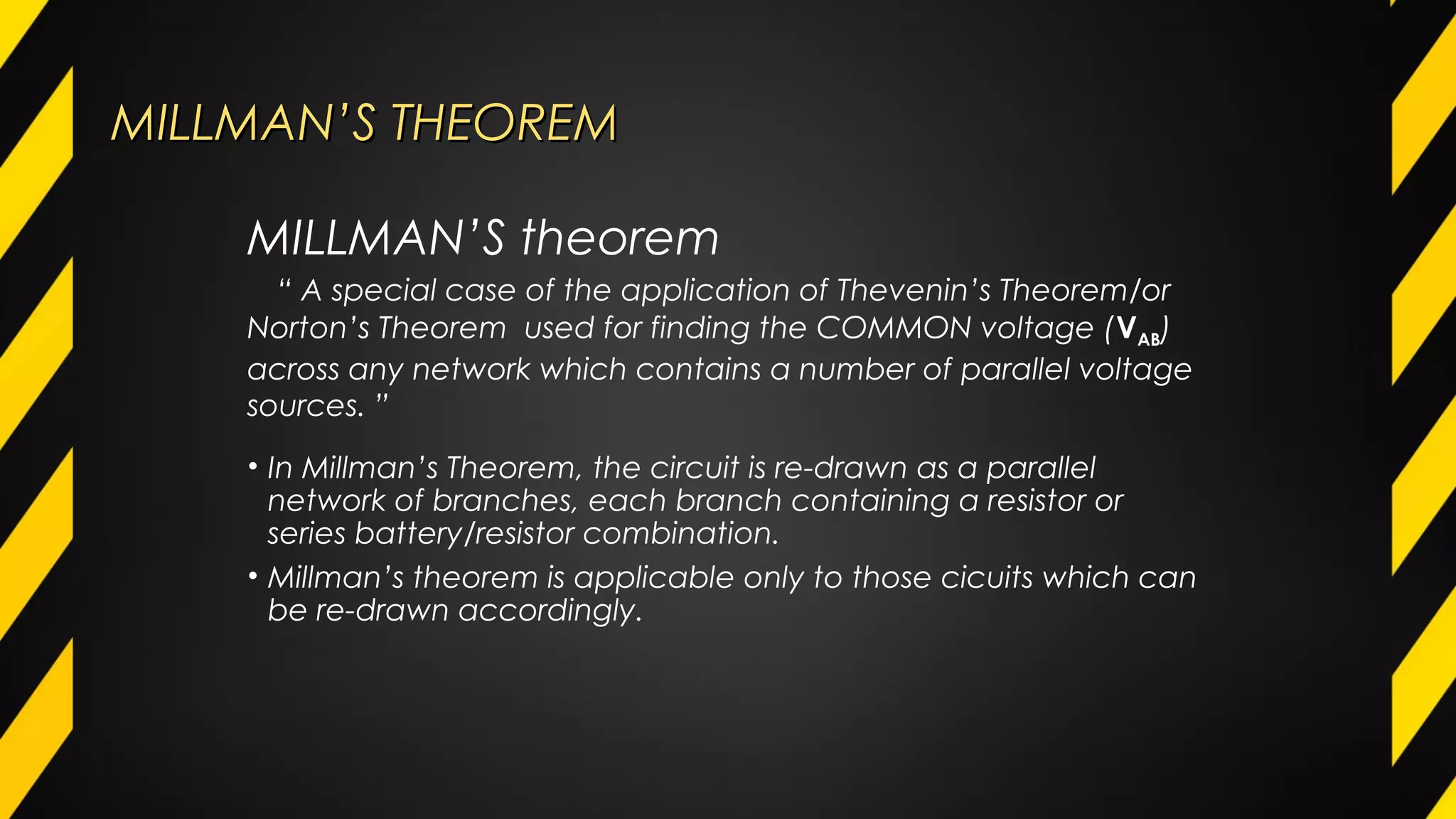MILLMAN’S THEOREMMILLMAN’S THEOREM
• In Millman’s Theorem, the circuit is re-drawn as a parallel
network of branches, each branch containing a resistor or
series battery/resistor combination.
• Millman’s theorem is applicable only to those cicuits which can
be re-drawn accordingly.
MILLMAN’S theorem
“ A special case of the application of Thevenin’s Theorem/or
Norton’s Theorem used for finding the COMMON voltage (VAB)
across any network which contains a number of parallel voltage
sources. ”
 