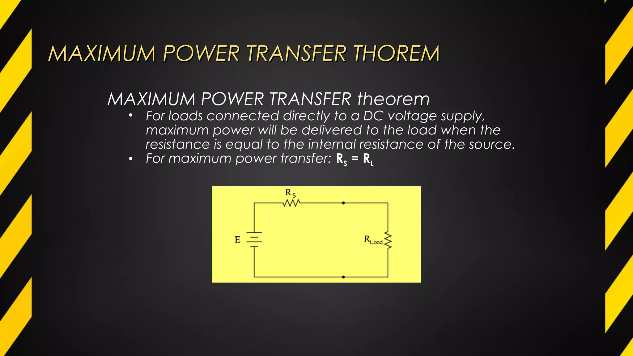 MAXIMUM POWER TRANSFER THOREMMAXIMUM POWER TRANSFER THOREM
MAXIMUM POWER TRANSFER theorem
• For loads connected directly to a DC voltage supply,
maximum power will be delivered to the load when the
resistance is equal to the internal resistance of the source.
• For maximum power transfer: RS = RL
 