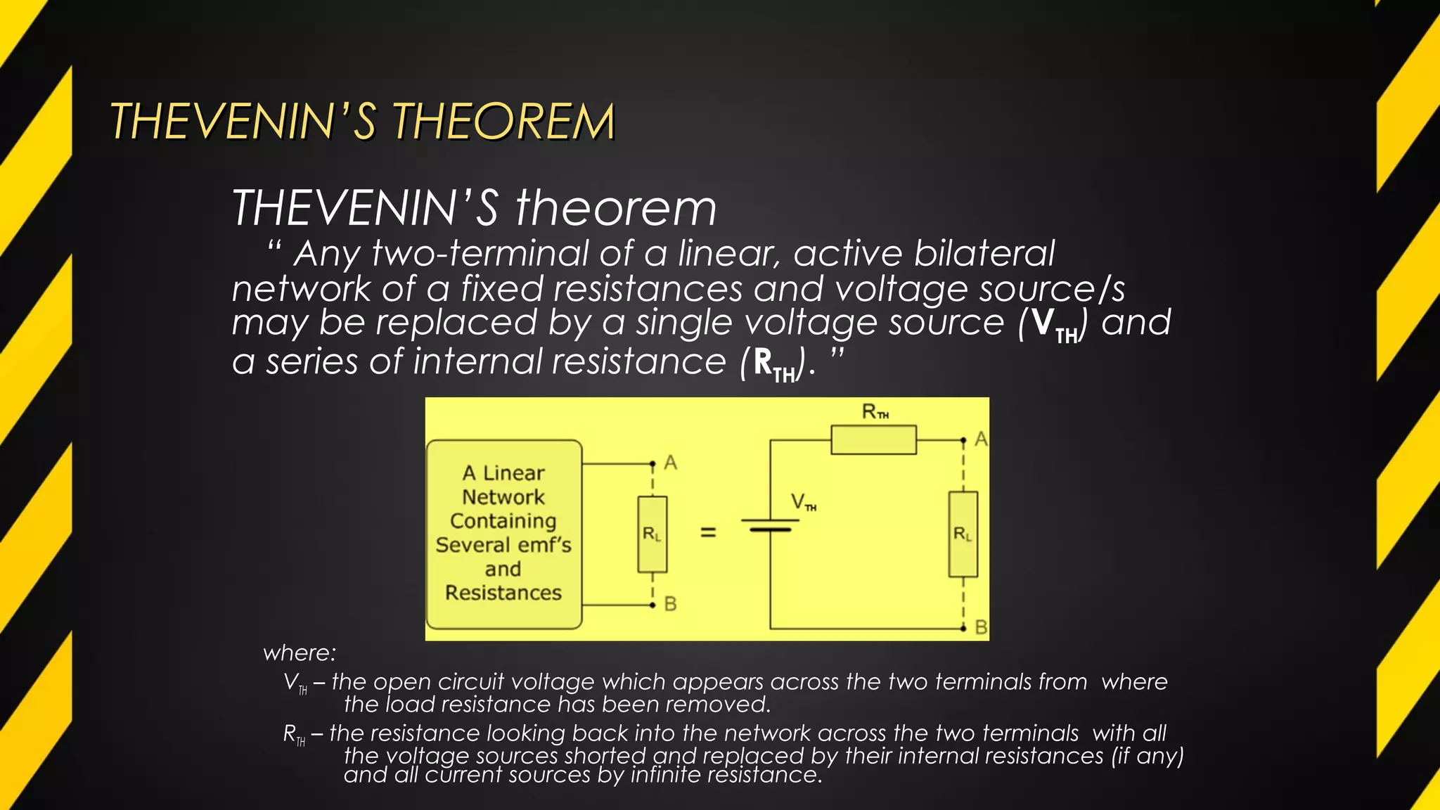 THEVENIN’S THEOREMTHEVENIN’S THEOREM
where:
VTH – the open circuit voltage which appears across the two terminals from where
the load resistance has been removed.
RTH – the resistance looking back into the network across the two terminals with all
the voltage sources shorted and replaced by their internal resistances (if any)
and all current sources by infinite resistance.
THEVENIN’S theorem
“ Any two-terminal of a linear, active bilateral
network of a fixed resistances and voltage source/s
may be replaced by a single voltage source (VTH) and
a series of internal resistance (RTH). ”
 