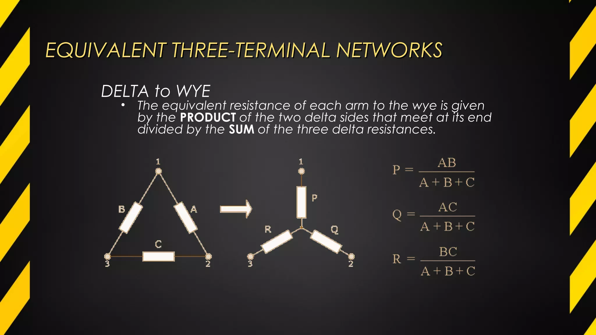 EQUIVALENT THREE-TERMINAL NETWORKSEQUIVALENT THREE-TERMINAL NETWORKS
DELTA to WYE
• The equivalent resistance of each arm to the wye is given
by the PRODUCT of the two delta sides that meet at its end
divided by the SUM of the three delta resistances.
 