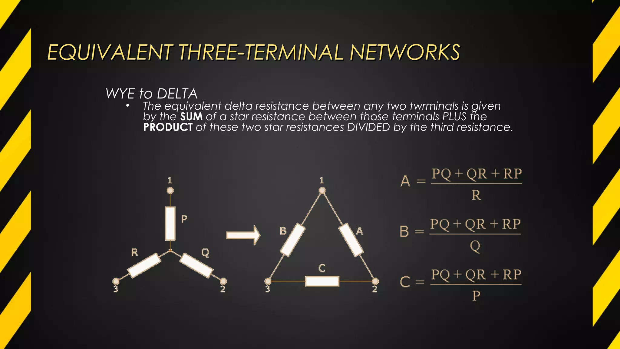EQUIVALENT THREE-TERMINAL NETWORKSEQUIVALENT THREE-TERMINAL NETWORKS
WYE to DELTA
• The equivalent delta resistance between any two twrminals is given
by the SUM of a star resistance between those terminals PLUS the
PRODUCT of these two star resistances DIVIDED by the third resistance.
 