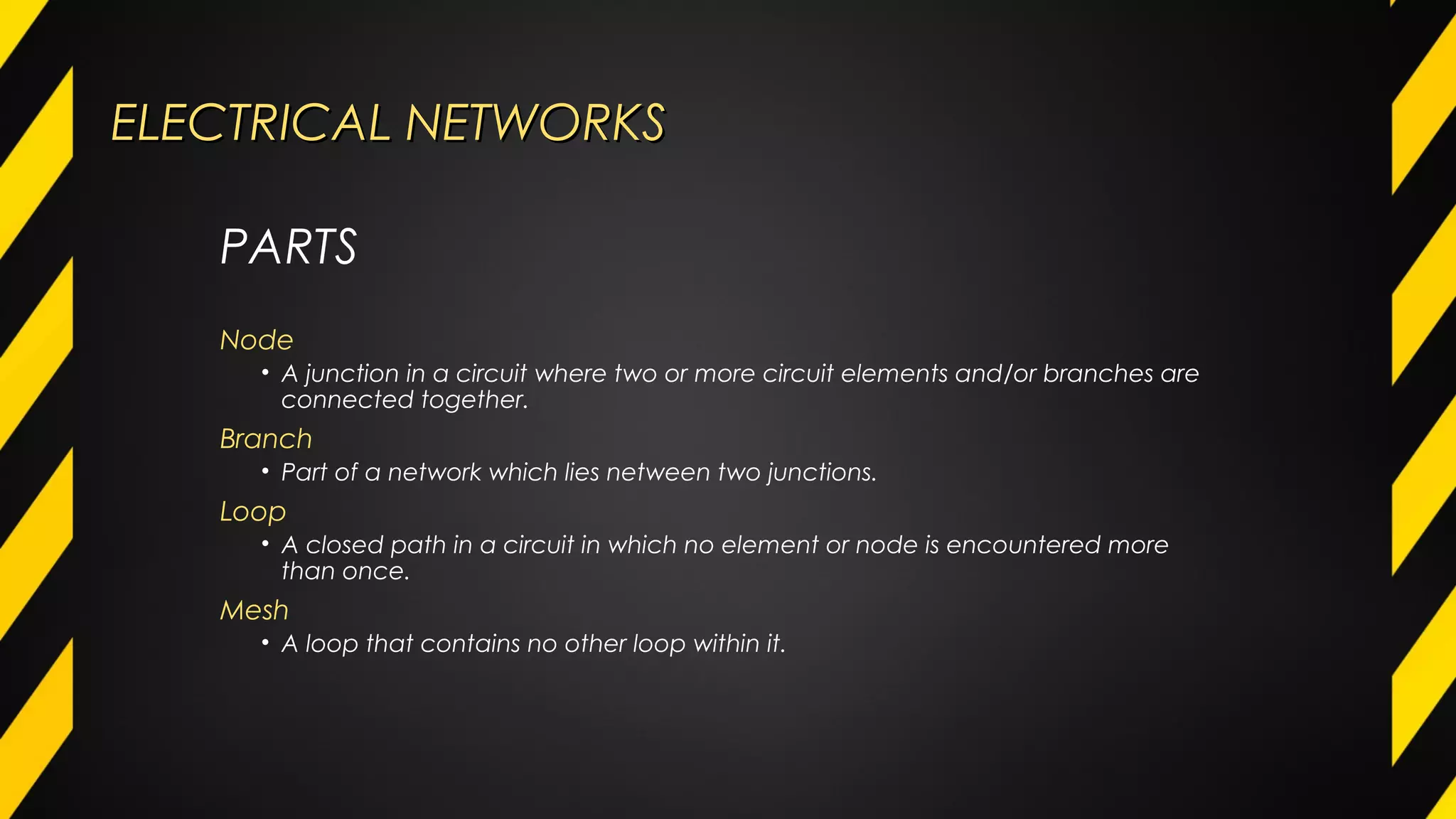 ELECTRICAL NETWORKSELECTRICAL NETWORKS
Node
• A junction in a circuit where two or more circuit elements and/or branches are
connected together.
Branch
• Part of a network which lies netween two junctions.
Loop
• A closed path in a circuit in which no element or node is encountered more
than once.
Mesh
• A loop that contains no other loop within it.
PARTS
 