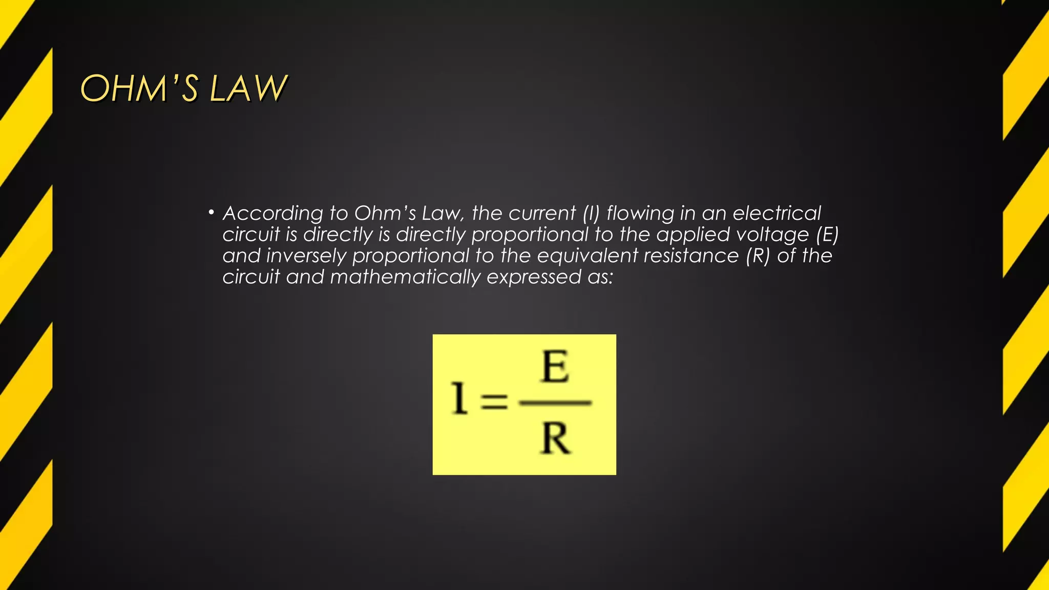 OHM’S LAWOHM’S LAW
• According to Ohm’s Law, the current (I) flowing in an electrical
circuit is directly is directly proportional to the applied voltage (E)
and inversely proportional to the equivalent resistance (R) of the
circuit and mathematically expressed as:
 