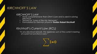KIRCHHOFF’S LAWKIRCHHOFF’S LAW
“In any electrical network, the algebraic sum of the current meeting
at a point (or junction) is zero.”
KIRCHHOFF’S LAW
• More comprehensive than Ohm’s Law and is used in solving
electrical
• Termed as “Laws of Electric Networks”
• Formulated by German physicist Gustav Robert Kirchhoff
Kirchhoff’s Current Law (KCL)
 