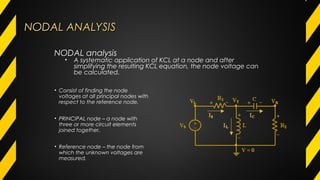 NODAL ANALYSISNODAL ANALYSIS
• Consist of finding the node
voltages at all principal nodes with
respect to the reference node.
• PRINCIPAL node – a node with
three or more circuit elements
joined together.
• Reference node – the node from
which the unknown voltages are
measured.
NODAL analysis
• A systematic application of KCL at a node and after
simplifying the resulting KCL equation, the node voltage can
be calculated.
 
