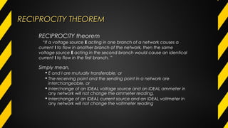 RECIPROCITY THEOREMRECIPROCITY THEOREM
Simply mean,
 E and I are mutually transferable, or
 The receiving point and the sending point in a network are
interchangeable, or
 Interchange of an IDEAL voltage source and an IDEAL ammeter in
any network will not change the ammeter reading,
 Interchange of an IDEAL current source and an IDEAL voltmeter in
any network will not change the voltmeter reading
RECIPROCITY theorem
“If a voltage source E acting in one branch of a network causes a
current I to flow in another branch of the network, then the same
voltage source E acting in the second branch would cause an identical
current I to flow in the first branch. ”
 