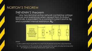 NORTON’S THEOREMNORTON’S THEOREM
where:
IN– the current which would flow in a short circuit placed across the output terminals.
RN – the resistance of the network when viewed from the open circuited terminals after
all voltage sources being replaced by open circuits.
THEVENIN’S theorem
“ Any two-terminal active network containing voltage
sources and resistances when viewed from its output
terminals, is equivalent to a constant-current source (IN)
and a parallel internal resistance (RN). ”
 