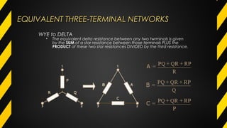 EQUIVALENT THREE-TERMINAL NETWORKSEQUIVALENT THREE-TERMINAL NETWORKS
WYE to DELTA
• The equivalent delta resistance between any two twrminals is given
by the SUM of a star resistance between those terminals PLUS the
PRODUCT of these two star resistances DIVIDED by the third resistance.
 