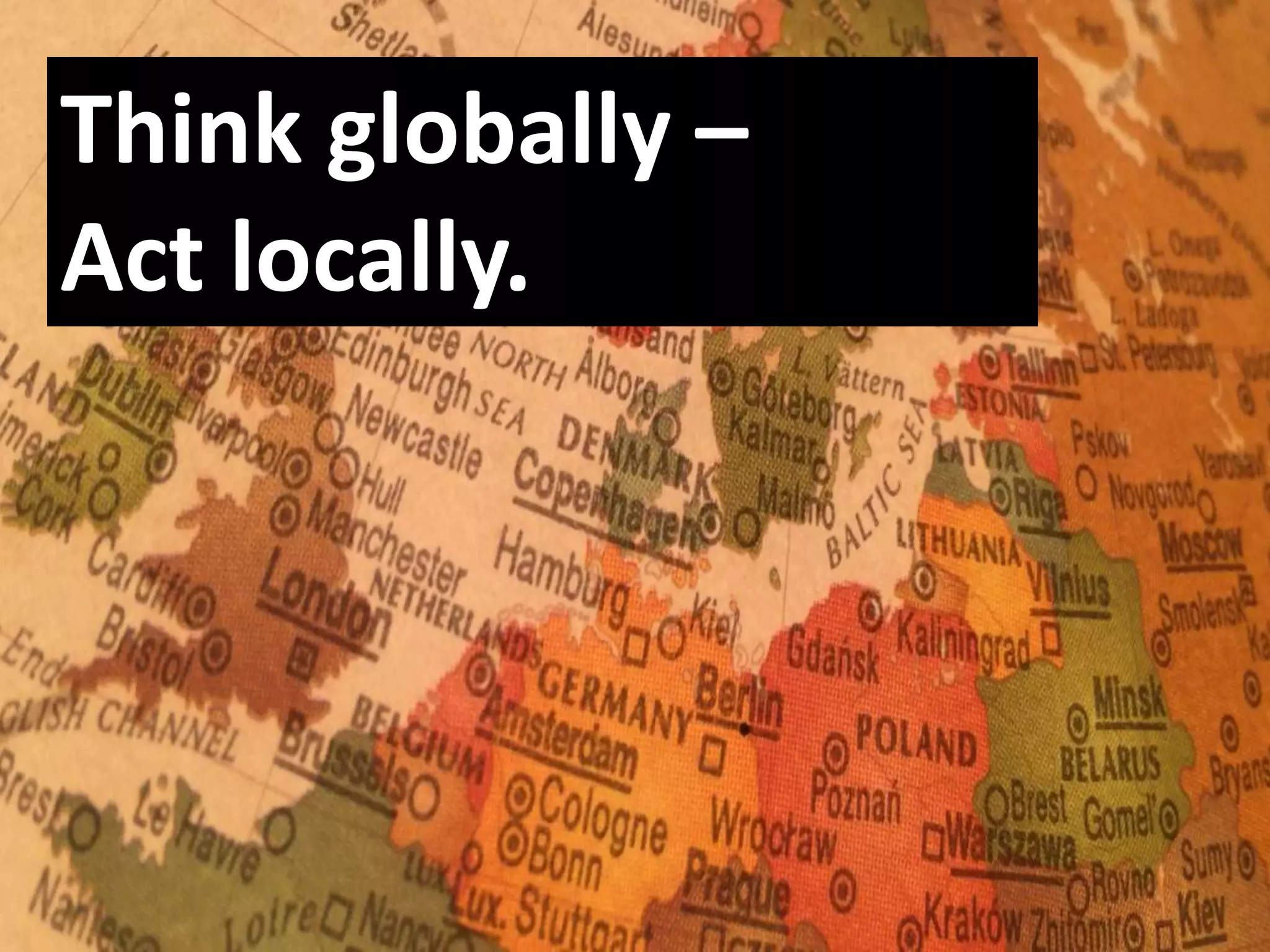 Think globally –
Act locally.