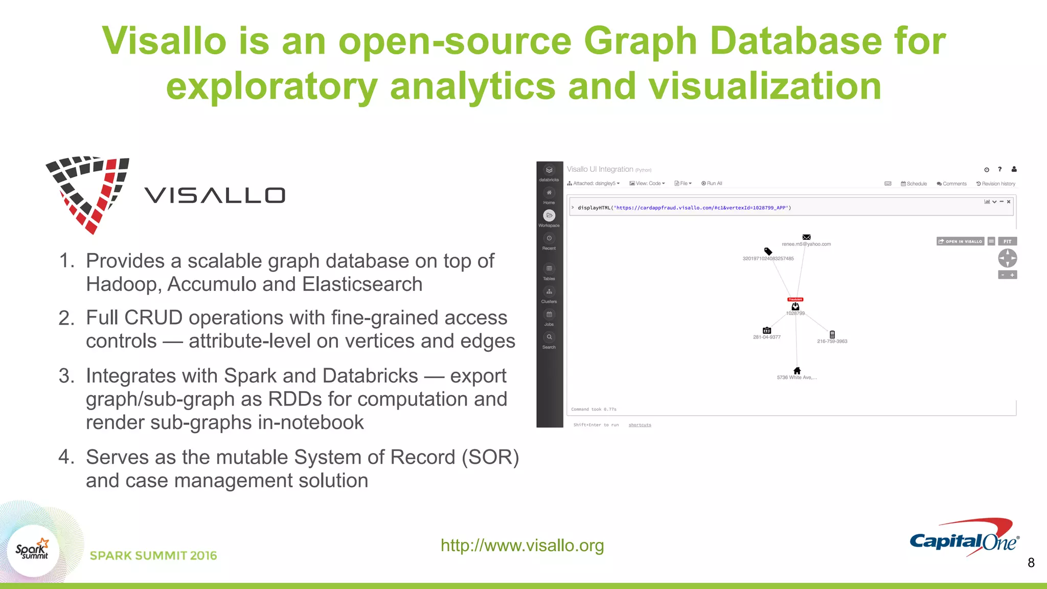 Visallo is an open-source Graph Database for
exploratory analytics and visualization
1. Provides a scalable graph database on top of
Hadoop, Accumulo and Elasticsearch
2. Full CRUD operations with fine-grained access
controls — attribute-level on vertices and edges
3. Integrates with Spark and Databricks — export
graph/sub-graph as RDDs for computation and
render sub-graphs in-notebook
4. Serves as the mutable System of Record (SOR)
and case management solution
http://www.visallo.org
8
 