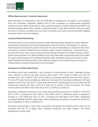 10
Offline Measurement / Location Awareness
While still early in its development, with the proliferation of smartphones, we expect to see increasing
focus from advertisers (especially retailers) and Ad Tech companies on location-based advertising
solutions as well as offline measurement. Today, several companies, including Facebook and 4INFO, are
already leveraging offline data to market to customers based on their offline activities. While we expect
this trend to continue, we believe the next wave of innovation will revolve around advertisers targeting
consumers while in the act of shopping.
Location-Based Advertising
We believe search is the most obvious location-based targeting strategy, although we expect additional
technologies, including bar code scanning applications and new “check-in” technologies. For instance,
PayPal recently announced the planned rollout later this year of PayPal Beacon, a Bluetooth device that
connects to a customer’s PayPal app upon entering a store. Using the PayPal app, a consumer can (i)
pay with their phone, and (ii) receive personalized promotional messages and coupons (based on which
product aisle consumer is in). Millennial Media’s Door Open Rate helps measure the impact of foot traffic
on a given physical location and its Register Ring Rate helps advertisers measure the impact on retail
spend. NinthDecimal (formerly JiWire) uses Audience Intelligence and Location Graphs to provide an
understanding of audiences with location as the foundation.
Emergence of Video Advertising
We believe online video advertising is set to continue its strong growth as users, especially younger
users, continue to shift the way they consume video content. The number of screens per user has
increased from 1.97 in 2000 to 3.96 in 2012 (YuMe), as consumers generally have gone from having a
TV and a PC to also having smartphones, tablets and connected TVs. According to eMarketer, 2013 was
expected to be the first year that TV consumption would shrink, decreasing 3% y/y, from 4 hours and 38
minutes (per consumer per day) in 2012 to 4 hours and 31 minutes in 2013. In contrast, U.S. adults
viewed a total of 233 billion online video ads in 2013, up 106% y/y (comScore).
According to eMarketer, spending on U.S. online video advertising will grow at a CAGR of 21.6% from
2013 to 2017, increasing from $4.1 billion to $9.2 billion while TV advertising spend is expected to
increase at a 3% CAGR from 2013 to 2017, increasing from $66 billion to $75 billion. Additionally,
according to MAGNA GLOBAL, global online video ad spending is expected to increase from $8 billion in
2013 to $28 billion by 2018, a CAGR of 27%.
We expect strong growth in online video consumption and believe that spending will be driven by the
continued shift from TV to digital video, increased smartphone and tablet adoption, and further
development of online video.
 