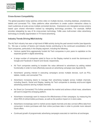 12
Cross-Screen Compatibility
The global population today watches online video on multiple devices, including desktops, smartphones,
tablets and connected TVs. Video platforms allow advertisers to create custom interactive videos to
reach audiences at scale across multiple connected devices. Impressions are retargeted across-screens
based upon shared information tracked by retargeting technology providers. For example, AdRoll
provides retargeting by way of its cross-screen technology. YuMe uses multi-screen video advertising
technology to simplify segmentation in TV brand advertising. 
Industry Trends Driving M&A Activity
The Ad Tech industry has seen a high level of M&A activity during the past several months (see Appendix
C). We see a number of factors and industry trends contributing to the continued consolidation of Ad
Tech companies, particularly in the Display segment, including the following:
• Venture capital firms aggressively funded Ad Tech companies in prior years to capitalize on the
expected growth in digital advertising.
• A large number of companies opted to focus on the Display market to avoid the dominance of
Google and Facebook in Search and Social, respectively.
• Ad Tech companies seeking to broaden the value delivered to advertisers by adding related
functionality in order to more effectively execute an advertising campaign (see Appendix B).
• Advertisers’ growing interest in executing campaigns across multiple devices, such as PCs,
tablets, mobile, and connected TVs.
• Advertisers increasing desire to manage their advertising budgets across multiple channels,
including Search, Social and Display, leading Ad Tech companies to develop end-to-end digital
advertising solutions serving multiple channels.
• As Smart (or Connected) TVs further penetrate the market and achieve critical mass, advertisers
will want to target this emerging platform.
• Advertisers increasingly want to measure the effectiveness of their campaigns, by measuring the
direct ROI of online/mobile purchases, as well as the positive impact on in-store sales.
• Advertisers increasingly want to market across digital channels and also connect offline data from
consumers’ in-store purchases with their online purchase data in order to provide more relevant
future offers.
• Continued growth of programmatic advertising campaigns executed on real-time ad exchanges.
 