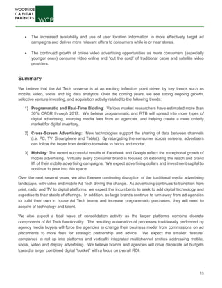 13
• The increased availability and use of user location information to more effectively target ad
campaigns and deliver more relevant offers to consumers while in or near stores.
• The continued growth of online video advertising opportunities as more consumers (especially
younger ones) consume video online and “cut the cord” of traditional cable and satellite video
providers.
Summary
We believe that the Ad Tech universe is at an exciting inflection point driven by key trends such as
mobile, video, social and big data analytics. Over the coming years, we see strong ongoing growth,
selective venture investing, and acquisition activity related to the following trends:
1) Programmatic and Real-Time Bidding: Various market researchers have estimated more than
30% CAGR through 2017. We believe programmatic and RTB will spread into more types of
digital advertising, usurping media fees from ad agencies, and helping create a more orderly
market for digital inventory.
2) Cross-Screen Advertising: New technologies support the sharing of data between channels
(i.e. PC, TV, Smartphone and Tablet). By retargeting the consumer across screens, advertisers
can follow the buyer from desktop to mobile to bricks and mortar.
3) Mobility: The recent successful results of Facebook and Google reflect the exceptional growth of
mobile advertising. Virtually every consumer brand is focused on extending the reach and brand
lift of their mobile advertising campaigns. We expect advertising dollars and investment capital to
continue to pour into this space.
Over the next several years, we also foresee continuing disruption of the traditional media advertising
landscape, with video and mobile Ad Tech driving the change. As advertising continues to transition from
print, radio and TV to digital platforms, we expect the incumbents to seek to add digital technology and
expertise to their stable of offerings. In addition, as large brands continue to turn away from ad agencies
to build their own in house Ad Tech teams and increase programmatic purchases, they will need to
acquire of technology and talent.
We also expect a tidal wave of consolidation activity as the larger platforms combine discrete
components of Ad Tech functionality. The resulting automation of processes traditionally performed by
agency media buyers will force the agencies to change their business model from commissions on ad
placements to more fees for strategic partnership and advice. We expect the smaller “feature”
companies to roll up into platforms and vertically integrated multichannel entities addressing mobile,
social, video and display advertising. We believe brands and agencies will drive disparate ad budgets
toward a larger combined digital “bucket” with a focus on overall ROI.
 