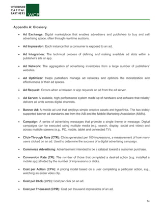 14
Appendix A: Glossary
• Ad Exchange: Digital marketplace that enables advertisers and publishers to buy and sell
advertising space, often through real-time auctions.
• Ad Impression: Each instance that a consumer is exposed to an ad.
• Ad Integration: The technical process of defining and making available ad slots within a
publisher’s site or app.
• Ad Network: The aggregation of advertising inventories from a large number of publishers’
websites.
• Ad Optimizer: Helps publishers manage ad networks and optimize the monetization and
effectiveness of their ad spaces.
• Ad Request: Occurs when a browser or app requests an ad from the ad server.
• Ad Server: A scalable, high-performance system made up of hardware and software that reliably
delivers ad units across digital channels.
• Banner Ad: A mobile ad unit that employs simple creative assets and hyperlinks. The two widely
supported banner ad standards are from the iAB and the Mobile Marketing Association (MMA).
• Campaign: A series of advertising messages that promote a single theme or message. Digital
campaigns can be executed using multiple media (e.g, search, display, social and video) and
across multiple screens (e.g., PC, mobile, tablet and connected TV).
• Click-Through Rate (CTR): Clicks generated per 100 impressions; a measurement of how many
users clicked on an ad. Used to determine the success of a digital advertising campaign.
• Commerce Advertising: Advertisement intended to be a catalyst toward a customer purchase.
• Conversion Rate (CR): The number of those that completed a desired action (e.g. installed a
mobile app) divided by the number of impressions or clicks.
• Cost per Action (CPA): A pricing model based on a user completing a particular action, e.g.,
watching an entire video clip.
• Cost per Click (CPC): Cost per click on an ad.
• Cost per Thousand (CPM): Cost per thousand impressions of an ad.
 