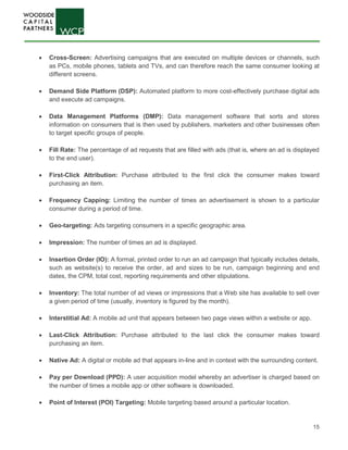 15
• Cross-Screen: Advertising campaigns that are executed on multiple devices or channels, such
as PCs, mobile phones, tablets and TVs, and can therefore reach the same consumer looking at
different screens.
• Demand Side Platform (DSP): Automated platform to more cost-effectively purchase digital ads
and execute ad campaigns.
• Data Management Platforms (DMP): Data management software that sorts and stores
information on consumers that is then used by publishers, marketers and other businesses often
to target specific groups of people.
• Fill Rate: The percentage of ad requests that are filled with ads (that is, where an ad is displayed
to the end user).
• First-Click Attribution: Purchase attributed to the first click the consumer makes toward
purchasing an item.
• Frequency Capping: Limiting the number of times an advertisement is shown to a particular
consumer during a period of time.
• Geo-targeting: Ads targeting consumers in a specific geographic area.
• Impression: The number of times an ad is displayed.
• Insertion Order (IO): A formal, printed order to run an ad campaign that typically includes details,
such as website(s) to receive the order, ad and sizes to be run, campaign beginning and end
dates, the CPM, total cost, reporting requirements and other stipulations.
• Inventory: The total number of ad views or impressions that a Web site has available to sell over
a given period of time (usually, inventory is figured by the month).
• Interstitial Ad: A mobile ad unit that appears between two page views within a website or app.
• Last-Click Attribution: Purchase attributed to the last click the consumer makes toward
purchasing an item.
• Native Ad: A digital or mobile ad that appears in-line and in context with the surrounding content.
• Pay per Download (PPD): A user acquisition model whereby an advertiser is charged based on
the number of times a mobile app or other software is downloaded.
• Point of Interest (POI) Targeting: Mobile targeting based around a particular location.
 