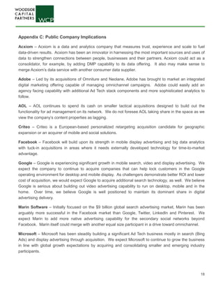 18
Appendix C: Public Company Implications
Acxiom – Acxiom is a data and analytics company that measures trust, experience and scale to fuel
data-driven results. Acxiom has been an innovator in harnessing the most important sources and uses of
data to strengthen connections between people, businesses and their partners. Acxiom could act as a
consolidator, for example, by adding DMP capability to its data offering. It also may make sense to
merge Acxiom’s data service with another consumer data supplier.
Adobe – Led by its acquisitions of Omniture and Neolane, Adobe has brought to market an integrated
digital marketing offering capable of managing omnichannel campaigns. Adobe could easily add an
agency facing capability with additional Ad Tech stack components and more sophisticated analytics to
follow.
AOL – AOL continues to spend its cash on smaller tactical acquisitions designed to build out the
functionality for ad management on its network. We do not foresee AOL taking share in the space as we
view the company’s content properties as lagging.
Criteo – Criteo is a European-based personalized retargeting acquisition candidate for geographic
expansion or an acquirer of mobile and social solutions.
Facebook – Facebook will build upon its strength in mobile display advertising and big data analytics
with tuck-in acquisitions in areas where it needs externally developed technology for time-to-market
advantage.
Google – Google is experiencing significant growth in mobile search, video and display advertising. We
expect the company to continue to acquire companies that can help lock customers in the Google
operating environment for desktop and mobile display. As challengers demonstrate better ROI and lower
cost of acquisition, we would expect Google to acquire additional search technology, as well. We believe
Google is serious about building out video advertising capability to run on desktop, mobile and in the
home. Over time, we believe Google is well positioned to maintain its dominant share in digital
advertising delivery.
Marin Software – Initially focused on the $9 billion global search advertising market, Marin has been
arguably more successful in the Facebook market than Google, Twitter, LinkedIn and Pinterest. We
expect Marin to add more native advertising capability for the secondary social networks beyond
Facebook. Marin itself could merge with another equal size participant in a drive toward omnichannel.
Microsoft – Microsoft has been steadily building a significant Ad Tech business mostly in search (Bing
Ads) and display advertising through acquisition. We expect Microsoft to continue to grow the business
in line with global growth expectations by acquiring and consolidating smaller and emerging industry
participants.
 