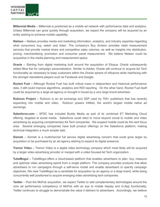 19
Millennial Media – Millennial is positioned as a mobile ad network with performance data and analytics.
Unless Millennial can grow quickly through acquisition, we expect the company will be acquired by an
entity wishing to enhance mobile capability.
Nielsen – Nielsen provides media and marketing information, analytics, and industry expertise regarding
what consumers buy, watch and listen. The company’s Buy division provides retail measurement
services that provide market share and competitive sales volumes, as well as insights into distribution,
pricing, merchandising, promotion and consumer panel measurement. We believe Nielsen could be
acquisitive in the media planning and measurement space.
Oracle – Starting from digital marketing built around the acquisition of Eloqua, Oracle subsequently
added Blue Kai for campaign personalization. Similar to Adobe, Oracle will continue to acquire Ad Tech
functionality as necessary to keep customers within the Oracle sphere of influence while interfacing with
the stronger standalone players such as Facebook and Google.
Rocket Fuel – Although Rocket Fuel has built critical mass in datacenters and historical performance
data, it still could improve algorithms, analytics and ROI reporting. On the other hand, Rocket Fuel itself
could be acquired by a large ad agency or brought in house by a very large brand advertiser.
Rubicon Project – Rubicon is an ad exchange and SSP used by 700+ publishers that has recently
expanding into mobile and video. Rubicon powers InMobi, the world’s largest mobile native ad
exchange.
Salesforce.com – SFDC has included Buddy Media as part of its combined ET Marketing Cloud
offering, targeted at social media. Salesforce could elect to move beyond social to mobile and video
advertising by acquiring complementary Ad Tech companies. We suspect mobile could be the next focus
area. Several emerging companies have built product offerings on the Salesforce platform, making
technical integration a much simpler task.
Sizmek – Sizmek is a multichannel full service digital advertising concern that could grow larger by
acquisition or be purchased by an ad agency wishing to expand its digital presence.
Tremor Video – Tremor Video is a digital video technology company which most likely will be acquired
by a larger video advertising provider or merged with a video focused Ad Tech organization.
TubeMogul – TubeMogul offers a cloud-based platform that enables advertisers to plan, buy, measure
and optimize video advertising spend from a single platform. The company provides products that allow
advertisers to run campaigns through a self-serve model and enable advertisers to specify campaign
objectives. We view TubeMogul as a candidate for acquisition by an agency or a large brand, while being
concurrently well positioned to acquire emerging video advertising tech companies.
Twitter – Post the MoPub acquisition, we expect Twitter to add complementary technologies around the
core ad performance competency of MoPub with an eye to mobile display and in-App functionality.
Twitter continues to struggle to demonstrate the value it delivers to advertisers. Accordingly, we believe
 
