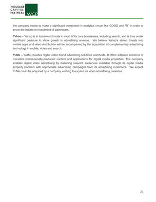20
the company needs to make a significant investment in analytics (much like GOOG and FB) in order to
prove the return on investment of advertisers.
Yahoo – Yahoo is in turnaround mode in most of its core businesses, including search, and is thus under
significant pressure to show growth in advertising revenue. We believe Yahoo’s stated thrusts into
mobile apps and video distribution will be accompanied by the acquisition of complementary advertising
technology in mobile, video and search.
YuMe – YuMe provides digital video brand advertising solutions worldwide. It offers software solutions to
monetize professionally-produced content and applications for digital media properties. The company
enables digital video advertising by matching relevant audiences available through its digital media
property partners with appropriate advertising campaigns from its advertising customers. We expect
YuMe could be acquired by a company wishing to expand its video advertising presence.
 