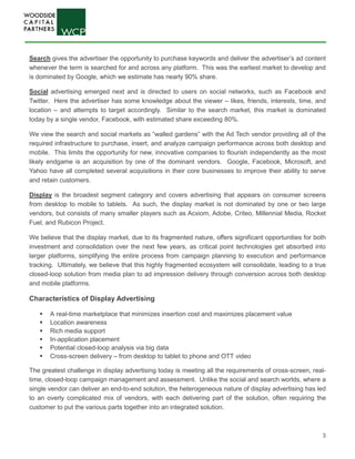 3
Search gives the advertiser the opportunity to purchase keywords and deliver the advertiser’s ad content
whenever the term is searched for and across any platform. This was the earliest market to develop and
is dominated by Google, which we estimate has nearly 90% share.
Social advertising emerged next and is directed to users on social networks, such as Facebook and
Twitter. Here the advertiser has some knowledge about the viewer – likes, friends, interests, time, and
location – and attempts to target accordingly. Similar to the search market, this market is dominated
today by a single vendor, Facebook, with estimated share exceeding 80%.
We view the search and social markets as “walled gardens” with the Ad Tech vendor providing all of the
required infrastructure to purchase, insert, and analyze campaign performance across both desktop and
mobile. This limits the opportunity for new, innovative companies to flourish independently as the most
likely endgame is an acquisition by one of the dominant vendors. Google, Facebook, Microsoft, and
Yahoo have all completed several acquisitions in their core businesses to improve their ability to serve
and retain customers.
Display is the broadest segment category and covers advertising that appears on consumer screens
from desktop to mobile to tablets. As such, the display market is not dominated by one or two large
vendors, but consists of many smaller players such as Acxiom, Adobe, Criteo, Millennial Media, Rocket
Fuel, and Rubicon Project.
We believe that the display market, due to its fragmented nature, offers significant opportunities for both
investment and consolidation over the next few years, as critical point technologies get absorbed into
larger platforms, simplifying the entire process from campaign planning to execution and performance
tracking. Ultimately, we believe that this highly fragmented ecosystem will consolidate, leading to a true
closed-loop solution from media plan to ad impression delivery through conversion across both desktop
and mobile platforms.
Characteristics of Display Advertising
 A real-time marketplace that minimizes insertion cost and maximizes placement value
 Location awareness
 Rich media support
 In-application placement
 Potential closed-loop analysis via big data
 Cross-screen delivery – from desktop to tablet to phone and OTT video
The greatest challenge in display advertising today is meeting all the requirements of cross-screen, real-
time, closed-loop campaign management and assessment. Unlike the social and search worlds, where a
single vendor can deliver an end-to-end solution, the heterogeneous nature of display advertising has led
to an overly complicated mix of vendors, with each delivering part of the solution, often requiring the
customer to put the various parts together into an integrated solution.
 