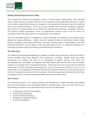 4
Display Advertising Execution Today
The ad placement universe has produced a series of interconnected “trading desks” much like Wall
Street. Media inventory is posted in real time with a progression of interested parties able to bid. Just as
on the Street, programmatic trading has emerged as a key placement mechanism due to the real-time
nature of ad insertion decisions. There are so many variables that need to be analyzed to determine
value that it is no longer possible for an individual to make the pricing decision, especially in real-time.
The real-time bidding marketplace, driven by programmatic trading on top of all the various ad
exchanges, is the only viable solution for timely delivery of ad insertions.
With the exponential growth of smartphones, mobile advertising has emerged as the highest growth
platform for display advertising. Mobile brings the benefits of personal identification (within certain
privacy constraints), geo-location awareness, enhanced targeting based on demographics and other
behavioral information, and the ability to push ads within apps as they run, making the likelihood of a
successful conversion higher and driving up the CPM paid to the publisher.
The Holy Grail
The ultimate game-changing breakthrough capability for digital display advertising will be the ability to
provide complete closed loop attribution from impression to purchase. Modern cloud and mobile
technologies are enabling the ability to tie households to specific devices, track offers and
acknowledgements, and finally, via integration with POS systems and data from firms such as Nielsen
Catalina, to tie directly back to household purchases. While today there are services that can offer this
closed loop for online purchasing (representing less than 6% of consumer commerce), we are in the
early innings of tying together all of the required disparate databases necessary to close the loop from a
mobile ad impression to a brick and mortar purchase. We see this opportunity as the Holy Grail, perhaps
the greatest revenue and growth opportunity offered by the entire Ad Tech stack.
Key Themes
The advertising industry is at a critical juncture in the development of digital advertising technologies
driven by the emergence of key technology platforms, including mobile, video and social. We focus on
the following key themes, which will broadly impact most Ad Tech participants:
 Programmatic and Real-Time Bidding
 Cross-Screen Advertising
 Growth in Mobile Advertising
 Emergence of Video Advertising
 Industry Consolidation
 