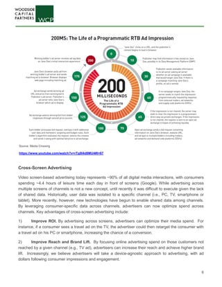 6
Cross-Screen Advertising
Video screen-based advertising today represents ~90% of all digital media interactions, with consumers
spending ~4.4 hours of leisure time each day in front of screens (Google). While advertising across
multiple screens of channels is not a new concept, until recently it was difficult to execute given the lack
of shared data. Historically, user data was isolated to a specific channel (i.e., PC, TV, smartphone or
tablet). More recently, however, new technologies have begun to enable shared data among channels.
By leveraging consumer-specific data across channels, advertisers can now optimize spend across
channels. Key advantages of cross-screen advertising include:
1) Improve ROI. By advertising across screens, advertisers can optimize their media spend. For
instance, if a consumer sees a travel ad on the TV, the advertiser could then retarget the consumer with
a travel ad on his PC or smartphone, increasing the chance of a conversion.
2) Improve Reach and Brand Lift. By focusing online advertising spend on those customers not
reached by a given channel (e.g., TV ad), advertisers can increase their reach and achieve higher brand
lift. Increasingly, we believe advertisers will take a device-agnostic approach to advertising, with ad
dollars following consumer impressions and engagement.
Source: Media Crossing
https://www.youtube.com/watch?v=rTg9l4d8MU4#t=67
 