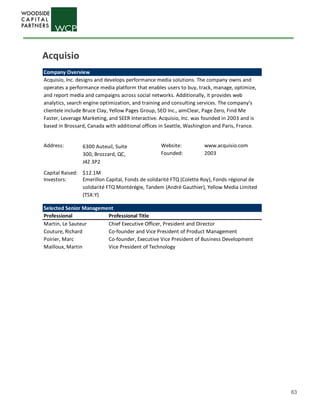 63
Company Overview
Address: Website: www.acquisio.com
Founded: 2003
Capital Raised: $12.1M
Investors:
Selected Senior Management
Professional Professional Title
Martin, Le Sauteur Chief Executive Officer, President and Director
Couture, Richard Co-founder and Vice President of Product Management
Poirier, Marc Co-founder, Executive Vice President of Business Development
Mailloux, Martin Vice President of Technology
Emerillon Capital, Fonds de solidarité FTQ (Colette Roy), Fonds régional de
solidarité FTQ Montérégie, Tandem (André Gauthier), Yellow Media Limited
(TSX:Y)
6300 Auteuil, Suite
300, Brozzard, QC,
J4Z 3P2
Acquisio, Inc. designs and develops performance media solutions. The company owns and
operates a performance media platform that enables users to buy, track, manage, optimize,
and report media and campaigns across social networks. Additionally, it provides web
analytics, search engine optimization, and training and consulting services. The company’s
clientele include Bruce Clay, Yellow Pages Group, SEO Inc., aimClear, Page Zero, Find Me
Faster, Leverage Marketing, and SEER Interactive. Acquisio, Inc. was founded in 2003 and is
based in Brossard, Canada with additional offices in Seattle, Washington and Paris, France.
Acquisio
 