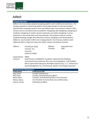 64
Company Overview
AdRoll is the most widely-adopted retargeting platform with 15,000 active advertisers. The
company operates an advertising platform that enables brands to create personalized
advertisement campaigns based on their own Website data. The company’s platform offers
services such as cross-device and cross-platform retargeting, web retargeting, retargeting on
Facebook, retargeting on Twitter, dynamic liquid ads, and mobile retargeting. It serves
advertisers in the United States and internationally. The company’s partners include
Facebook Exchange, Google, Miva Merchant, Volusion, Designpax, and Canned Banners.
AdRoll, Inc. was founded in 2007 and is headquartered in San Francisco, California with
additional offices in New York, New York; Dublin, Ireland; and Sydney, Australia.
Address: Website: www.adroll.com
Founded: 2007
Capital Raised: $89M
Investors:
972 Mission Street
3rd Floor, San
Franscico,
California, 93001
Accel Partners, FLOODGATE, Foundation Capital (Charles Moldow),
Institutional Venture Partners (Eric Liaw, Parsa Saljoughian, Todd Chaffee),
Merus Capital (Sean Dempsey), Northgate Capital Group, L.L.C., Performance
Equity Management LLC, True Ventures, Western Technology Investment
Selected Senior Management
Professional Professional Title
Kopf, Jared Founder and Chairman
Bell, Aaron Founder and Chief Executive Officer
Berke, Adam President, Chief Marketing Officer and Co-founder
Manes, Stacey Vice President of Human Resources and Recruiting
Khanna, Suresh Chief Revenue Officer
AdRoll
 
