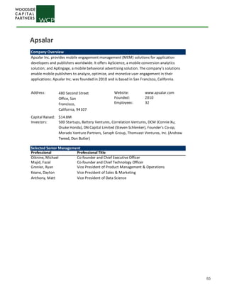 65
Company Overview
Address: Website: www.apsalar.com
Founded: 2010
Employees: 32
Capital Raised: $14.8M
Investors:
Selected Senior Management
Professional Professional Title
Oiknine, Michael Co-founder and Chief Executive Officer
Majid, Fazal Co-founder and Chief Technology Officer
Grenier, Ryan Vice President of Product Management & Operations
Keane, Dayton Vice President of Sales & Marketing
Anthony, Matt Vice President of Data Science
Apsalar Inc. provides mobile engagement management (MEM) solutions for application
developers and publishers worldwide. It offers ApScience, a mobile conversion analytics
solution; and ApEngage, a mobile behavioral advertising solution. The company’s solutions
enable mobile publishers to analyze, optimize, and monetize user engagement in their
applications. Apsalar Inc. was founded in 2010 and is based in San Francisco, California.
480 Second Street
Office, San
Francisco,
California, 94107
500 Startups, Battery Ventures, Correlation Ventures, DCM (Connie Xu,
Osuke Honda), DN Capital Limited (Steven Schlenker), Founder's Co-op,
Morado Venture Partners, Seraph Group, Thomvest Ventures, Inc. (Andrew
Tweed, Don Butler)
Apsalar
 