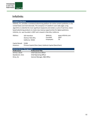 68
Company Overview
Address: Website: www.infolinks.com
Founded: 2007
Employees: 70
Capital Raised: $10M
Investors:
Selected Senior Management
Professional Professional Title
Zinman, David Chief Executive Officer
Davidovich, Yariv Chief Operating Officer
Eliraz, Ziv General Manager, R&D Office
Infolinks, Inc. provides a contextual advertising platform for online content publishers in the
United States and Internationally. The company's In³ platform scans web pages using
algorithms to identify the most significant keywords and renders a suite of real-time, intent-
based advertising products to create new revenue opportunities for digital publishers.
Infolinks, Inc. was founded in 2007 and is based in Palo Alto, California.
505 Hamilton
Avenue, Palo Alto,
California 94301
Primera Capital (Oren Zeev), Goldrock Capital (David Ram)
Infolinks
 