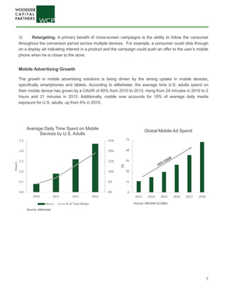 7
0
15
30
45
60
75
2013 2014 2015 2016 2017 2018
$B
Global Mobile Ad Spend
0%
5%
10%
15%
20%
25%
0.0
0.5
1.0
1.5
2.0
2.5
2010 2011 2012 2013
Hours
Average Daily Time Spent on Mobile
Devices by U.S. Adults
Hours % of Total Media
3) Retargeting. A primary benefit of cross-screen campaigns is the ability to follow the consumer
throughout the conversion period across multiple devices. For example, a consumer could click through
on a display ad indicating interest in a product and the campaign could push an offer to the user’s mobile
phone when he is closer to the store.
Mobile Advertising Growth
The growth in mobile advertising solutions is being driven by the strong uptake in mobile devices,
specifically smartphones and tablets. According to eMarketer, the average time U.S. adults spend on
their mobile device has grown by a CAGR of 80% from 2010 to 2013, rising from 24 minutes in 2010 to 2
hours and 21 minutes in 2013. Additionally, mobile now accounts for 19% of average daily media
exposure for U.S. adults, up from 4% in 2010.
Source: MAGNA GLOBAL
Source: eMarketer
 