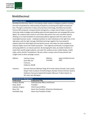 70
Company Overview
NinthDecimal (formerly JiWire) is the leading mobile audience intelligence platform building
the most comprehensive understanding of people by connecting their digital and physical
lives. Through a combination of data and proprietary technology, NinthDecimal provides
Fortune 500 companies, marquee brands and agencies a unique view of today’s consumer,
informing media strategies and enabling optimal brand experiences and campaign ROI across
digital. Our audience data is built on one trillion data points from over one billion devices,
allowing us to create hundreds of customized audience segments with the scale to drive
meaningful business results – enabling marketers to reach individuals at the right time, in the
right place, with the right message. NinthDecimal brings together the most powerful
audience data from both digital and real-world sources, and makes this data available to
industry leaders across the mobile ecosystem – from agencies and brands, to programmatic
ad buying platforms, to industry partners. By leveraging this data, we enable marketers to
create their specific target audience, and reach this audience across mobile display, mobile
video, online and Wi-Fi ad platforms. We also utilize a unique suite of measurement and
insights tools to drive campaign success.
Address: Website: www.ninthdecimal.com
Founded: 2003
Investors:
Selected Senior Management
Professional Professional Title
Fordyce, Michael Chief Executive Officer and Director
Staas, David President
Capitolo, Gregory Chief Financial Officer
Rose, Tod Senior Vice President of Business Development
Archibald, Greg Senior Vice President of Sales
150 Post Street,
Suite 500, San
Fransisco,
California, 94108
Comcast Ventures (Michael Yang), DFJ Frontier (James Schraith, Scott Lenet),
Draper Fisher Jurvetson (Timothy Draper), Norwest Venture Partners (Joshua
Goldman), Panorama Capital (Christopher Albinson), Trident Capital, Inc.
(Eric Jeck, John Moragne)
NinthDecimal
 