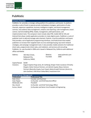 72
Company Overview
Address: Website: www.pubmatic.com
Founded: 2006
Capital Raised: $63M
Investors:
Selected Senior Management
Professional Professional Title
Goel, Amar Founder and Chairman
Goel, Rajeev Co-founder and Chief Executive Officer
McDonald, Kirk President
Das, Anand Co-founder and Chief Technology Officer
Kumar, Mukul Co-founder and Senior Vice President of Engineering
PubMatic, Inc. provides a strategic selling platform for publishers and brands. Its platform
provides a suite of tools to execute private marketplace strategies, optimization of sales
channels, expansion capabilities, business intelligence insights, and brand management
controls; and audience data management, analytics and reporting, scale management, brand
control, real-time bidding (RTB), mobile, management, yield optimization, and
implementation tools. The company’s tools include video RTB; mobile SDK for iOS and
Android that allows mobile application providers to make digital assets; PubDirect, a suite of
publisher tools to add and manage sales channels; PubLink, a tool for publishers and buyers
that provides a set of application programming interfaces; and PubConnect that enables
publishers to increase their targeted reach via cross-exchange buying, top-notch network
strategies, and campaign management tools. It also provides mobile solutions for traditional
direct sales, programmatic direct sales, and mediation; and services and consulting.
PubMatic, Inc. was founded in 2006 and is based in Redwood City, California with additional
offices worldwide.
305 Main Street,
Redwood City,
California, 94063
August Capital (Tripp Jones, W. Carlborg), Draper Fisher Jurvetson (Timothy
Draper), Helion Venture Partners, LLC (Ashish Gupta), Nexus Venture
Partners (Narendra Gupta, Suvir Sujan), Nokia Growth Partners (Annie Lin,
John Gardner), SVB Silicon Valley Bank, Investment Arm
PubMatic
 