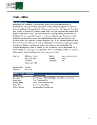 73
Company Overview
RadiumOne, Inc. is engaged in programmatic advertising through a combination of
programmatic buying, proprietary data, patent-pending intelligence algorithms, and multi-
channel capabilities. It engages directly with consumers, monitors sharing events, filters this
data through its ShareGraph intelligence layer, builds real-time audiences for its brands, and
targets advertisements across real-time impressions, spanning the Web, mobile Web, and
Facebook. The company’s ShareGraph is an audience intelligence layer that analyzes social
and behavioral signals from across the Web and mobile to determine attributes such as
purchase intent and connection strengths with other users. It also offers Po.st URL Shortener,
a free URL shortener for brands to reach qualified audience on clients’ next display campaign;
Po.st Sharing Widget, a social sharing platform for publishers; and Mobile SDKs. The
company was formerly known as gWallet, Inc. and changed the name to RadiumOne, Inc. in
October 2010. The company was incorporated in 2008 and is headquartered in San Francisco,
California with additional offices in the United States and Europe.
Address: Website: www.radiumone.com
Founded: 2009
Employees: 325
Capital Raised: $20.7M
Investors:
Selected Senior Management
Professional Professional Title
Lonergan, Bill Chief Executive Officer, Chief Operating Officer and Director
Baird, Anna Chief Financial Officer
Werner, Mike Senior Vice President of Sales
Bader, Eric Chief Marketing Officer
Staines, Rupert Managing Director of Europe
55 Second Street,
18th Floor, San
Francisco,
California, 94105
Focal Labs
RadiumOne
 