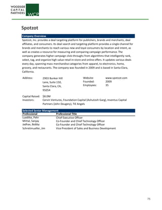 75
Company Overview
Spotzot, Inc. provides a deal targeting platform for publishers, brands and merchants, deal
affiliates, and consumers. Its deal search and targeting platform provides a single channel for
brands and merchants to reach various new and loyal consumers by location and intent, as
well as creates a resource for measuring and comparing campaign performance. The
company generates higher campaign click-throughs from algorithms that intelligently rank,
select, tag, and organize high value retail in-store and online offers. It updates various deals
every day, spanning mass merchandise categories from apparel, to electronics, home,
grocery, and restaurants. The company was founded in 2009 and is based in Santa Clara,
California.
Address: Website: www.spotzot.com
Founded: 2009
Employees: 35
Capital Raised: $8.0M
Investors:
Selected Senior Management
Professional Professional Title
Luedtke, Pehr Chief Executive Officer
Mittal, Sanjay Co-Founder and Chief Technology Officer
Jadhav, Bobby Co-Founder and Chief Technology Officer
Schreitmueller, Jim Vice President of Sales and Business Development
2903 Bunker Hill
Lane, Suite 150,
Santa Clara, CA,
95054
Cervin Ventures, Foundation Capital (Ashutosh Garg), Inventus Capital
Partners (John Dougery), TiE Angels
Spotzot
 
