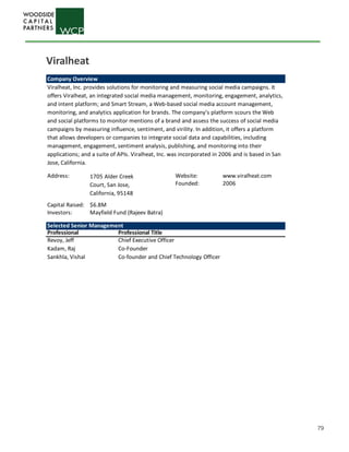 79
Company Overview
Address: Website: www.viralheat.com
Founded: 2006
Capital Raised: $6.8M
Investors:
Selected Senior Management
Professional Professional Title
Revoy, Jeff Chief Executive Officer
Kadam, Raj Co-Founder
Sankhla, Vishal Co-founder and Chief Technology Officer
Viralheat, Inc. provides solutions for monitoring and measuring social media campaigns. It
offers Viralheat, an integrated social media management, monitoring, engagement, analytics,
and intent platform; and Smart Stream, a Web-based social media account management,
monitoring, and analytics application for brands. The company’s platform scours the Web
and social platforms to monitor mentions of a brand and assess the success of social media
campaigns by measuring influence, sentiment, and virility. In addition, it offers a platform
that allows developers or companies to integrate social data and capabilities, including
management, engagement, sentiment analysis, publishing, and monitoring into their
applications; and a suite of APIs. Viralheat, Inc. was incorporated in 2006 and is based in San
Jose, California.
1705 Alder Creek
Court, San Jose,
California, 95148
Mayfield Fund (Rajeev Batra)
Viralheat
 