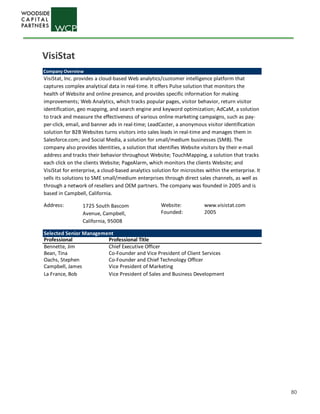 80
Company Overview
VisiStat, Inc. provides a cloud-based Web analytics/customer intelligence platform that
captures complex analytical data in real-time. It offers Pulse solution that monitors the
health of Website and online presence, and provides specific information for making
improvements; Web Analytics, which tracks popular pages, visitor behavior, return visitor
identification, geo mapping, and search engine and keyword optimization; AdCaM, a solution
to track and measure the effectiveness of various online marketing campaigns, such as pay-
per-click, email, and banner ads in real-time; LeadCaster, a anonymous visitor identification
solution for B2B Websites turns visitors into sales leads in real-time and manages them in
Salesforce.com; and Social Media, a solution for small/medium businesses (SMB). The
company also provides Identities, a solution that identifies Website visitors by their e-mail
address and tracks their behavior throughout Website; TouchMapping, a solution that tracks
each click on the clients Website; PageAlarm, which monitors the clients Website; and
VisiStat for enterprise, a cloud-based analytics solution for microsites within the enterprise. It
sells its solutions to SME small/medium enterprises through direct sales channels, as well as
through a network of resellers and OEM partners. The company was founded in 2005 and is
based in Campbell, California.
Address: Website: www.visistat.com
Founded: 2005
1725 South Bascom
Avenue, Campbell,
California, 95008
Selected Senior Management
Professional Professional Title
Bennette, Jim Chief Executive Officer
Bean, Tina Co-Founder and Vice President of Client Services
Oachs, Stephen Co-Founder and Chief Technology Officer
Campbell, James Vice President of Marketing
La France, Bob Vice President of Sales and Business Development
VisiStat
 