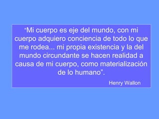 “Mi cuerpo es eje del mundo, con mi
cuerpo adquiero conciencia de todo lo que
me rodea... mi propia existencia y la del
mundo circundante se hacen realidad a
causa de mi cuerpo, como materialización
de lo humano”.
Henry Wallon
 