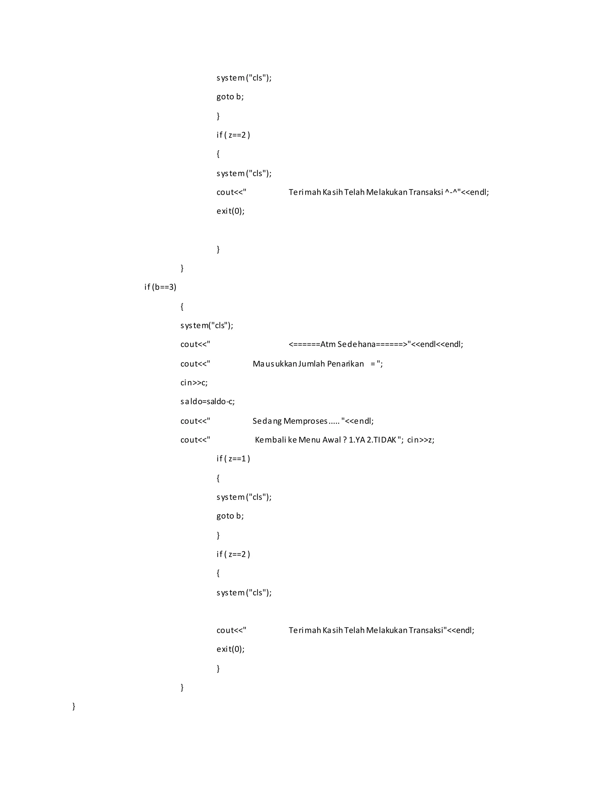 system("cls");
goto b;
}
if ( z==2 )
{
system("cls");
cout<<" TerimahKasihTelahMelakukanTransaksi ^-^"<<endl;
exit(0);
}
}
if (b==3)
{
system("cls");
cout<<" <======Atm Sedehana======>"<<endl<<endl;
cout<<" MausukkanJumlah Penarikan = ";
cin>>c;
saldo=saldo-c;
cout<<" Sedang Memproses..... "<<endl;
cout<<" Kembali ke Menu Awal ? 1.YA 2.TIDAK"; cin>>z;
if ( z==1 )
{
system("cls");
goto b;
}
if ( z==2 )
{
system("cls");
cout<<" TerimahKasihTelahMelakukanTransaksi"<<endl;
exit(0);
}
}
}
 