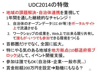 UDC2014の特徴
• 地域の課題解決・自治体連携を重視して
1年間を通した継続的なチャレンジ！
1. 自治体のオープンデータ（CC-BY等）をポータルサイト
上で流通させる
2. ワークショップの成果を、Web上で出来る限り共有し
て誰もが・いつでも参加できる環境をつくる
• 首都圏だけでなく、全国に拡大。
• 特にやる気のある地域を地方拠点(10都道府県ブ
ロック)として、イベント開催支援。
• 参加は誰でもOK（自治体・企業・一般市民…）
• 賞金総額200万円を設定➔動機にもなる？ 11
 