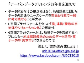 「アーバンデータチャレンジ」2年目を迎えて
21
楽しく、突き進みましょう！
udc2014-office@aigid.jp
https://www.facebook.com/UDCT2013
• データ開放だけの視点ではなく、地域課題に即した
データの流通やユースケースを市民と行政で一緒
に考え続けることが大事
• G空間プラットフォームを介した「横」連携（複数の自
治体やソリューション化）の可能性
• G空間プラットフォームは、地域データを流通するハ
ブになる＝地域課題解決のためのデータ活用・実
データの「見本市」になれるのでは
 