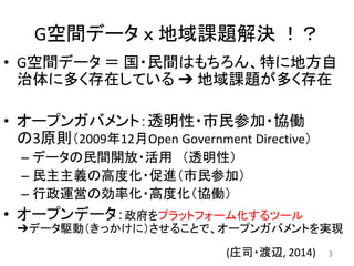 G空間データ ｘ 地域課題解決 ！？
• G空間データ ＝ 国・民間はもちろん、特に地方自
治体に多く存在している ➔ 地域課題が多く存在
• オープンガバメント：透明性・市民参加・協働
の3原則（2009年12月Open Government Directive）
– データの民間開放・活用 （透明性）
– 民主主義の高度化・促進（市民参加）
– 行政運営の効率化・高度化（協働）
• オープンデータ：政府をプラットフォーム化するツール
➔データ駆動（きっかけに）させることで、オープンガバメントを実現
3(庄司・渡辺, 2014)
 