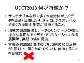 UDCT2013 何が特徴か？
• サステナブルな形で多くの自治体が広くデー
タを流通・公開したり、さらにビジネスレベル
で多くの民間企業等が参画すること。
• 地域の課題解決とデータのリンケージの強化。
様々な有用なアイデア・アプリケーションの横
展開等、実践の場の提供。
• 首都圏約350自治体のうち、2割の70自治体
が1回以上、何らかのイベントに参加すること
を目標に
5
 