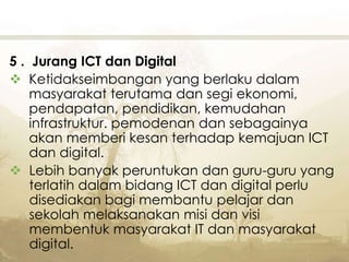 5 . Jurang ICT dan Digital
 Ketidakseimbangan yang berlaku dalam
masyarakat terutama dan segi ekonomi,
pendapatan, pendidikan, kemudahan
infrastruktur. pemodenan dan sebagainya
akan memberi kesan terhadap kemajuan ICT
dan digital.
 Lebih banyak peruntukan dan guru-guru yang
terlatih dalam bidang ICT dan digital perlu
disediakan bagi membantu pelajar dan
sekolah melaksanakan misi dan visi
membentuk masyarakat IT dan masyarakat
digital.
 