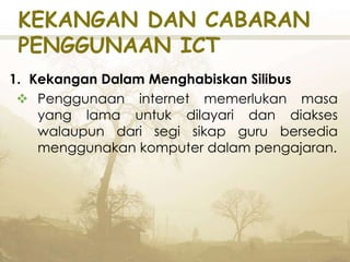 KEKANGAN DAN CABARAN
PENGGUNAAN ICT
1. Kekangan Dalam Menghabiskan Silibus
 Penggunaan internet memerlukan masa
yang lama untuk dilayari dan diakses
walaupun dari segi sikap guru bersedia
menggunakan komputer dalam pengajaran.
 